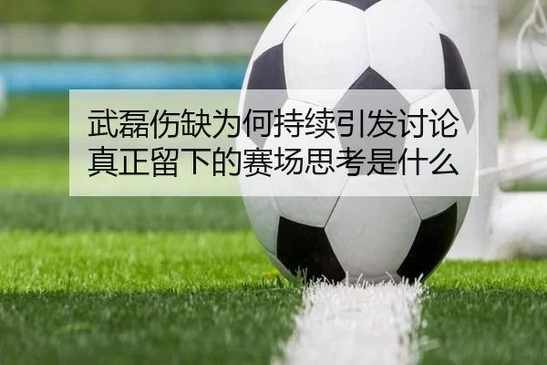 武磊伤缺为何持续引发讨论 真正留下的赛场思考是什么